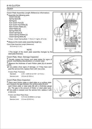 6-16 CLUTCH
Clutch

Clutch Plate Assembly Length (Reference Information)
• Assemble the following parts.
   Clutch Hub [A]
   Spring Seat [B]
   Spring [C]
   Sub Clutch Hub [D]
   Sub Clutch Hub Bolts [E]
   New Friction Plates [F]
   Steel Plates [G]
   Spring Plate [H]
   Clutch Springs [I]
   Clutch Spring Holders [J]
   Clutch Spring Bolts [K]
    Torque - Clutch Spring Bolts: 11 N·m (1.1 kgf·m, 97 in·lb)

• Measure the clutch plate assembly length [L].
Clutch Plate Assembly Length (Reference)
     53.5 mm (2.11 in.)

                                NOTE
    ○The length of the clutch plate assembly changes by the
    steel plate thickness.
Clutch Plate, Wear, Damage Inspection
•  Visually inspect the friction and steel plates for signs of
seizure, overheating (discoloration), or uneven wear.
•  Measure the thickness of each friction plate [A] at several
points.
  If any plates show signs of damage, or if they have worn
  past the service limit, replace them with new ones.
    Friction Plate Thickness
       Standard:        2.72 ∼ 2.88 mm (0.107 ∼ 0.113 in.)
      Service Limit:    2.6 mm (0.102 in.)

Clutch Plate Warp Inspection
•  Place each friction plate or steel plate on a surface plate
and measure the gap between the surface plate [A] and
  each friction plate or steel plate [B] with a thickness gauge
  [C]. The gap is the amount of friction or steel plate warp.
  If any plate is warped over the service limit, replace it with
  a new one.
    Friction and Steel Plate Warp
       Standard:        0.15 mm (0.0059 in.) or less
      Service Limit:    0.3 mm (0.012 in.)
 