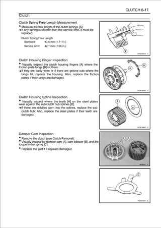 CLUTCH 6-17
Clutch

Clutch Spring Free Length Measurement
• Measure the free length of the clutch springs [A].
 If any spring is shorter than the service limit, it must be
 replaced.
    Clutch Spring Free Length
      Standard:        43.5 mm (1.71 in.)
      Service Limit:   42.1 mm (1.66 in.)




Clutch Housing Finger Inspection
•   Visually inspect the clutch housing fingers [A] where the
friction plate tangs [B] hit them.
   If they are badly worn or if there are groove cuts where the
   tangs hit, replace the housing. Also, replace the friction
   plates if their tangs are damaged.




Clutch Housing Spline Inspection
• Visually inspect where the teeth [A] on the steel plates
wear against the sub clutch hub splines [B].
 If there are notches worn into the splines, replace the sub
 clutch hub. Also, replace the steel plates if their teeth are
 damaged.




Damper Cam Inspection
• Remove the clutch (see Clutch Removal).
• Visually inspect the damper cam [A], cam follower [B], and the
torque limiter spring [C].
• Replace the part if it appears damaged.
 