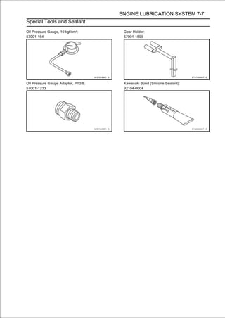 ENGINE LUBRICATION SYSTEM 7-7
Special Tools and Sealant

Oil Pressure Gauge, 10 kgf/cm²:       Gear Holder:
57001-164                             57001-1599




Oil Pressure Gauge Adapter, PT3/8:    Kawasaki Bond (Silicone Sealant):
57001-1233                            92104-0004
 