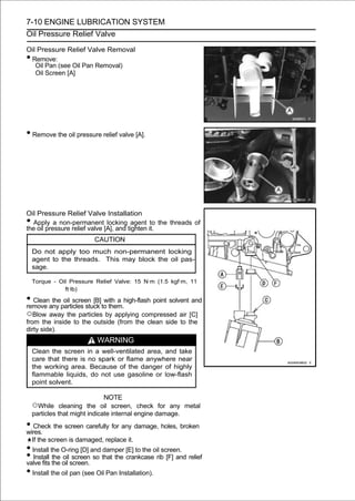 7-10 ENGINE LUBRICATION SYSTEM
Oil Pressure Relief Valve

Oil Pressure Relief Valve Removal
•Remove:
   Oil Pan (see Oil Pan Removal)
   Oil Screen [A]




• Remove the oil pressure relief valve [A].




Oil Pressure Relief Valve Installation
• Apply a non-permanent locking agent to the threads of
the oil pressure relief valve [A], and tighten it.
                          CAUTION
    Do not apply too much non-permanent locking
    agent to the threads. This may block the oil pas-
    sage.

    Torque - Oil Pressure Relief Valve: 15 N·m (1.5 kgf·m, 11
               ft·lb)

• Cleanany particles stuck to them.high-flash point solvent and
remove
        the oil screen [B] with a

○Blow away the particles by applying compressed air [C]
from the inside to the outside (from the clean side to the
dirty side).
                           WARNING
    Clean the screen in a well-ventilated area, and take
    care that there is no spark or flame anywhere near
    the working area. Because of the danger of highly
    flammable liquids, do not use gasoline or low-flash
    point solvent.

                               NOTE
    ○While cleaning the oil screen, check for any metal
    particles that might indicate internal engine damage.
• Check the screen carefully for any damage, holes, broken
wires.
    If the screen is damaged, replace it.
• Install the O-ring [D] and damper [E] to the oil screen.
• Install the oil screen. so that the crankcase rib [F] and relief
valve fits
           the oil screen

• Install the oil pan (see Oil Pan Installation).
 