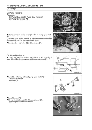 7-12 ENGINE LUBRICATION SYSTEM
Oil Pump

Oil Pump Removal
•Remove:
   Oil Pump Gear (see Oil Pump Gear Removal)
   Oil Pump Cover Bolts [A]




• Remove the oil pump cover [A] with oil pump gear shaft
[B].
○Stuff the cloth [C] on the hole of the crankcase so that the pin
[D] dose not drop into the crankcase bottom.
• Remove the outer rotor [E] and inner rotor [F].


Oil Pump Installation
•  Apply molybdenum disulfide oil solution to the journal por-
tions [A] on the oil pump gear shaft [B] and crankcase [C].




• Install the following to the oil pump gear shaft [A].
   Oil Pump Cover [B]
    Washer [C]




• Install the pin [A].
• Fit the pin into the slot [B] of the inner rotor [C].
○Apply engine oil to the inner rotor.
 
