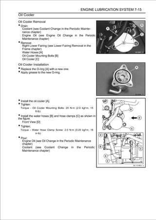 ENGINE LUBRICATION SYSTEM 7-15
Oil Cooler

Oil Cooler Removal
•Drain:
   Coolant (see Coolant Change in the Periodic Mainte-
   nance chapter)
   Engine Oil (see Engine Oil Change in the Periodic
   Maintenance chapter)
•Remove:
   Right Lower Fairing (see Lower Fairing Removal in the
   Frame chapter)
   Water Hoses [A]
   Oil Cooler Mounting Bolts [B]
   Oil Cooler [C]
Oil Cooler Installation
•Replace the O-ring [A] with a new one.
•Apply grease to the new O-ring.




• Install the oil cooler [A].
• Tighten:
    Torque - Oil Cooler Mounting Bolts: 20 N·m (2.0 kgf·m, 15
               ft·lb)
• Install the water hoses [B] and hose clamps [C] as shown in
the figure.
     Front View [D]
• Tighten:
    Torque - Water Hose Clamp Screw: 2.0 N·m (0.20 kgf·m, 18
               in·lb)
• Pour:
     Engine Oil (see Oil Change in the Periodic Maintenance
     chapter)
     Coolant (see Coolant Change in the Periodic
     Maintenance chapter)
 