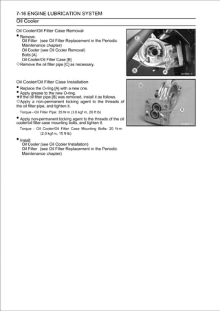 7-16 ENGINE LUBRICATION SYSTEM
Oil Cooler

Oil Cooler/Oil Filter Case Removal
•Remove:
   Oil Filter (see Oil Filter Replacement in the Periodic
   Maintenance chapter)
   Oil Cooler (see Oil Cooler Removal)
   Bolts [A]
   Oil Cooler/Oil Filter Case [B]
○Remove the oil filter pipe [C] as necessary.

Oil Cooler/Oil Filter Case Installation
• Replace the O-ring [A] with a new one.
• Apply grease to the new O-ring.
  If the oil filter pipe [B] was removed, install it as follows.
○Apply a non-permanent locking agent to the threads of
the oil filter pipe, and tighten it.
    Torque - Oil Filter Pipe: 35 N·m (3.6 kgf·m, 26 ft·lb)

• Apply non-permanent locking agent totighten it. of the oil
cooler/oil filter case mounting bolts, and
                                           the threads

    Torque - Oil Cooler/Oil Filter Case Mounting Bolts: 20 N·m
               (2.0 kgf·m, 15 ft·lb)

• Install:
     Oil Cooler (see Oil Cooler Installation)
     Oil Filter (see Oil Filter Replacement in the Periodic
     Maintenance chapter)
 