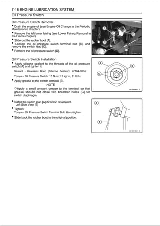 7-18 ENGINE LUBRICATION SYSTEM
Oil Pressure Switch

Oil Pressure Switch Removal
• Drain the engine oil (see Engine Oil Change in the Periodic
Maintenance chapter).
• Remove the left lower fairing (see Lower Fairing Removal in
the Frame chapter).
• Slide out the rubber boot [A].
•  Loosen the oil pressure switch terminal bolt [B], and
remove the switch lead [C].
• Remove the oil pressure switch [D].

Oil Pressure Switch Installation
• Apply silicone sealant to the threads of the oil pressure
switch [A] and tighten it.
    Sealant - Kawasaki Bond (Silicone Sealant): 92104-0004

    Torque - Oil Pressure Switch: 15 N·m (1.5 kgf·m, 11 ft·lb)
• Apply grease to the switch terminal [B].
                                NOTE
    ○Apply a small amount grease to the terminal so that
    grease should not close two breather holes [C] for
    switch diaphragm.

• InstallSide switch[B] [A] direction downward.
   Left
          the
              View
                     lead

• Tighten:
    Torque - Oil Pressure Switch Terminal Bolt: Hand-tighten

• Slide back the rubber boot to the original position.
 