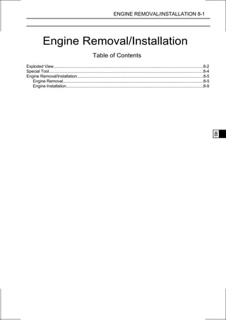ENGINE REMOVAL/INSTALLATION 8-1




             Engine Removal/Installation
                                                    Table of Contents
Exploded View...............................................................................................................................8-2
Special Tool...................................................................................................................................8-4
Engine Removal/Installation............................................................................................................8-5
   Engine Removal........................................................................................................................8-5
   Engine Installation.....................................................................................................................8-9




                                                                                                                                                     8
 