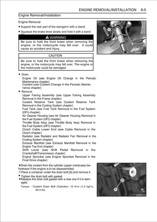 ENGINE REMOVAL/INSTALLATION   8-5
Engine Removal/Installation
Engine Removal
• Support the rear part of the swingarm with a stand.
• Squeeze the brake lever slowly and hold it with a band
  [A].
                           WARNING
    Be sure to hold the front brake when removing the
    engine, or the motorcycle may fall over. It could
    cause an accident and injury.

                          CAUTION
    Be sure to hold the front brake when removing the
    engine, or the motorcycle may fall over. The engine or
    the motorcycle could be damaged.

• Drain:
    Engine Oil (see Engine Oil Change in the Periodic
    Maintenance chapter)
    Coolant (see Coolant Change in the Periodic Mainte-
    nance chapter)
•   Remove:
    Upper Fairing Assembly (see Upper Fairing Assembly
    Removal in the Frame chapter)
    Coolant Reserve Tank (see Coolant Reserve Tank
    Removal in the Cooling System chapter)
    Fuel Tank (see Fuel Tank Removal in the Fuel System
    (DFI) chapter)
    Air Cleaner Housing (see Air Cleaner Housing Removal in
    the Fuel System (DFI) chapter)
    Throttle Body Assy (see Throttle Body Assy Removal in
    the Fuel System (DFI) chapter)
    Clutch Cable Lower End (see Cable Removal in the
    Clutch chapter)
    Radiator (see Radiator and Radiator Fan Removal in the
    Cooling System chapter)
    Exhaust Manifold (see Exhaust Manifold Removal in the
    Engine Top End chapter)
    Shift Lever (see Shift Pedal Removal in the
    Crankshaft/Transmission chapter)
    Engine Sprocket (see Engine Sprocket Removal in the
    Final Drive chapter)
  Drain the coolant from the cylinder (upper crankcase) be-
forehand if the engine is to be disassembled.
○Place a container under the drain bolt [A] and remove it.
• Tighten the drain bolt with gasket.
  Replace the drain bolt gasket with a new one if it is dam-
  aged.
    Torque - Coolant Drain Bolt (Cylinder): 10 N·m (1.0 kgf·m,
               89 in·lb)
 