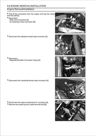 8-6 ENGINE REMOVAL/INSTALLATION
Engine Removal/Installation

• Pull off the connectors from the engine and free the wiring
from the clamps.
• Disconnect:
   Stick Coil Connectors [A]
   Air Switching Valve Connector [B]




• Disconnect the sidestand switch lead connector [A].




• Disconnect:
   Regulator/Rectifier Connector (Gray) [A]




• Disconnect the crankshaft sensor lead connector [A].




• Disconnect the engine subharness #1 connector [A].
• Remove the engine ground cable terminal bolt [B].
 