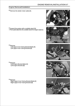 ENGINE REMOVAL/INSTALLATION 8-7
Engine Removal/Installation

• Remove the starter motor cable [A].




• Support the engine with a suitable stand [A].
○Put a plank [B] onto the suitable stand for engine balance.




• Remove:
   Left Upper Inner Fairing Bracket Bolts [A]
   Left Upper Inner Fairing Bracket [B]




• Remove:
   Left Engine Bracket Bolts [A]
   Left Engine Bracket [B]




• Remove:
   Right Upper Inner Fairing Bracket Bolts [A]
   Right Upper Inner Fairing Bracket [B]
 