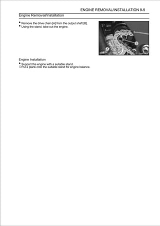 ENGINE REMOVAL/INSTALLATION 8-9
Engine Removal/Installation

• Remove the drive chain [A] from the output shaft [B].
• Using the stand, take out the engine.




Engine Installation
•Support the engine with a suitable stand.
○Put a plank onto the suitable stand for engine balance.
 