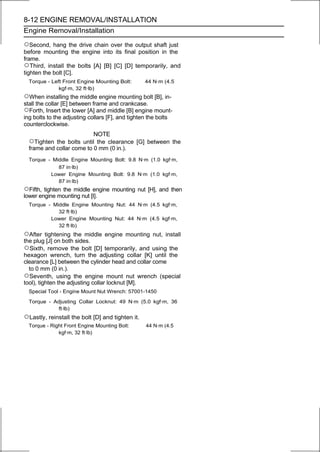 8-12 ENGINE REMOVAL/INSTALLATION
Engine Removal/Installation

○Second, hang the drive chain over the output shaft just
before mounting the engine into its final position in the
frame.
○Third, install the bolts [A] [B] [C] [D] temporarily, and
tighten the bolt [C].
  Torque - Left Front Engine Mounting Bolt:        44 N·m (4.5
              kgf·m, 32 ft·lb)
○When installing the middle engine mounting bolt [B], in-
stall the collar [E] between frame and crankcase.
○Forth, Insert the lower [A] and middle [B] engine mount-
ing bolts to the adjusting collars [F], and tighten the bolts
counterclockwise.
                           NOTE
  ○Tighten the bolts until the clearance [G] between the
  frame and collar come to 0 mm (0 in.).
  Torque - Middle Engine Mounting Bolt: 9.8 N·m (1.0 kgf·m,
             87 in·lb)
          Lower Engine Mounting Bolt: 9.8 N·m (1.0 kgf·m,
             87 in·lb)
○Fifth, tighten the middle engine mounting nut [H], and then
lower engine mounting nut [I].
  Torque - Middle Engine Mounting Nut: 44 N·m (4.5 kgf·m,
             32 ft·lb)
          Lower Engine Mounting Nut: 44 N·m (4.5 kgf·m,
             32 ft·lb)
○After    tightening the middle engine mounting nut, install
the plug [J] on both sides.
○Sixth, remove the bolt [D] temporarily, and using the
hexagon wrench, turn the adjusting collar [K] until the
clearance [L] between the cylinder head and collar come
  to 0 mm (0 in.).
○Seventh, using the engine mount nut wrench (special
tool), tighten the adjusting collar locknut [M].
  Special Tool - Engine Mount Nut Wrench: 57001-1450

  Torque - Adjusting Collar Locknut: 49 N·m (5.0 kgf·m, 36
             ft·lb)
○Lastly, reinstall the bolt [D] and tighten it.
  Torque - Right Front Engine Mounting Bolt:       44 N·m (4.5
              kgf·m, 32 ft·lb)
 