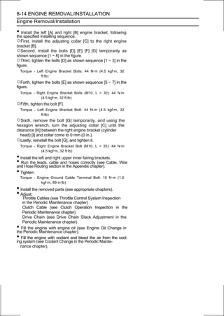 8-14 ENGINE REMOVAL/INSTALLATION
Engine Removal/Installation

• Install the installingand right [B] engine bracket, following
the specified
               left [A]
                         sequence.
○First, install the adjusting collar [C] to the right engine
bracket [B].
○Second, install the bolts [D] [E] [F] [G] temporarily as
shown sequence [1 ∼ 8] in the figure.
○Third, tighten the bolts [D] as shown sequence [1 ∼ 3] in the
figure.
    Torque - Left Engine Bracket Bolts: 44 N·m (4.5 kgf·m, 32
               ft·lb)
○Forth, tighten the bolts [E] as shown sequence [5 ∼ 7] in the
figure.
    Torque - Right Engine Bracket Bolts (M10, L = 30): 44 N·m
                (4.5 kgf·m, 32 ft·lb)
○Fifth, tighten the bolt [F].
    Torque - Left Engine Bracket Bolt: 44 N·m (4.5 kgf·m, 32
               ft·lb)
○Sixth, remove the bolt [G] temporarily, and using the
hexagon wrench, turn the adjusting collar [C] until the
clearance [H] between the right engine bracket (cylinder
  head) [I] and collar come to 0 mm (0 in.).
○Lastly, reinstall the bolt [G], and tighten it.
    Torque - Right Engine Bracket Bolt (M10, L = 35): 44 N·m
               (4.5 kgf·m, 32 ft·lb)

• Install the left and right upper inner fairing brackets.
• Run theRouting sectionandthe Appendix chapter). Cable, Wire
and Hose
             leads, cable
                             in
                                hoses correctly (see

• Tighten:
    Torque - Engine Ground Cable Terminal Bolt: 10 N·m (1.0
               kgf·m, 89 in·lb)
• Install the removed parts (see appropriate chapters).
• Adjust:
    Throttle Cables (see Throttle Control System Inspection
    in the Periodic Maintenance chapter)
    Clutch Cable (see Clutch Operation Inspection in the
    Periodic Maintenance chapter)
    Drive Chain (see Drive Chain Slack Adjustment in the
    Periodic Maintenance chapter)
•  Fill the engine with engine oil (see Engine Oil Change in
the Periodic Maintenance chapter).
•  Fill the engine with coolant and bleed the air from the cool-
ing system (see Coolant Change in the Periodic Mainte-
  nance chapter).
 