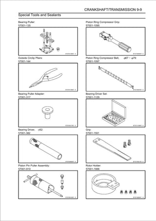 CRANKSHAFT/TRANSMISSION 9-9
Special Tools and Sealants

Bearing Puller:               Piston Ring Compressor Grip:
57001-135                     57001-1095




Outside Circlip Pliers:       Piston Ring Compressor Belt,   67 ∼   79:
57001-144                     57001-1097




Bearing Puller Adapter:       Bearing Driver Set:
57001-317                     57001-1129




Bearing Driver,     32:       Grip:
57001-382                     57001-1591




Piston Pin Puller Assembly:   Rotor Holder:
57001-910                     57001-1666
 