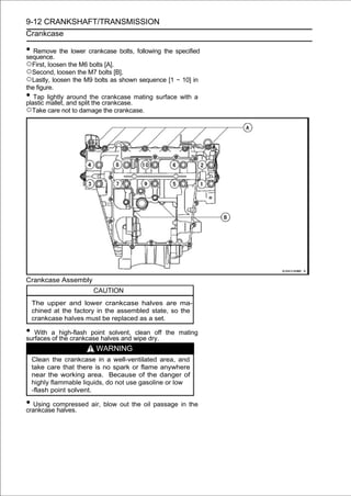 9-12 CRANKSHAFT/TRANSMISSION
Crankcase

• Remove the lower crankcase bolts, following the specified
sequence.
○First, loosen the M6 bolts [A].
○Second, loosen the M7 bolts [B].
○Lastly, loosen the M9 bolts as shown sequence [1 ∼ 10] in
the figure.
•  Tap lightly around the crankcase mating surface with a
plastic mallet, and split the crankcase.
○Take care not to damage the crankcase.




Crankcase Assembly
                        CAUTION
    The upper and lower crankcase halves are ma-
    chined at the factory in the assembled state, so the
    crankcase halves must be replaced as a set.

• With a high-flash point solvent, wipe dry.
surfaces of the crankcase halves and
                                     clean off   the mating

                         WARNING
    Clean the crankcase in a well-ventilated area, and
    take care that there is no spark or flame anywhere
    near the working area. Because of the danger of
    highly flammable liquids, do not use gasoline or low
    -flash point solvent.

• Using compressed air, blow out the oil passage in the
crankcase halves.
 