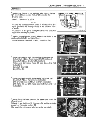 CRANKSHAFT/TRANSMISSION 9-13
Crankcase

• Apply liquid gasket more thick, and then install thesurface
[A] 1 mm (0.04 in.) or
                       to the breather plate mating

 breather plate.
 Sealant - Three Bond: TB1207B

                            NOTE
 ○Make the application finish within 7 minutes when the
 liquid gasket to the mating surface of the breather plate
 is applied.
 ○Moreover fit the plate and tighten the bolts just after
 application of the liquid gasket.

• Apply plate bolts [A] and locking them. to the treads of the
breather
         a non-permanent
                            tighten
                                     agent

 Torque - Breather Plate Bolts: 10 N·m (1.0 kgf·m, 89 in·lb)




• Install the following parts on the upper crankcase half.
   Output Shaft [A] (see Transmission Shaft Installation)
   Crankshaft [B] (see Crankshaft Installation)
   Pistons and Connecting Rods [C] (see Connecting Rod
   Installation)
   Camshaft Chain [D]
   Dowel Pins [E]




• Install Shaft [A] (seeparts on the lower crankcase half.
   Drive
          the following
                        Transmission Installation)
   Shift Drum [B] (see Shift Drum and Fork Installation)
   Shift Forks [C] and Shift Rods (see Shift Drum and Fork
   Installation)




• Before items. the lower case on the upper case, check the
following
          fitting

○Check to see that the shift drum cam [A] and transmission
gears are in the neutral position [B].
○Be sure to hang the camshaft chain on the crankshaft.
 