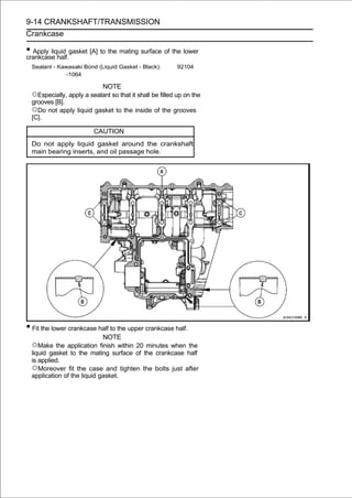 9-14 CRANKSHAFT/TRANSMISSION
Crankcase

• Apply liquid gasket [A] to the mating surface of the lower
crankcase half.
  Sealant - Kawasaki Bond (Liquid Gasket - Black):        92104
              -1064

                           NOTE
  ○Especially, apply a sealant so that it shall be filled up on the
  grooves [B].
  ○Do not apply liquid gasket to the inside of the grooves
  [C].

                         CAUTION
  Do not apply liquid gasket around the crankshaft
  main bearing inserts, and oil passage hole.




• Fit the lower crankcase half to the upper crankcase half.
                             NOTE
  ○Make the application finish within 20 minutes when the
  liquid gasket to the mating surface of the crankcase half
  is applied.
  ○Moreover fit the case and tighten the bolts just after
  application of the liquid gasket.
 