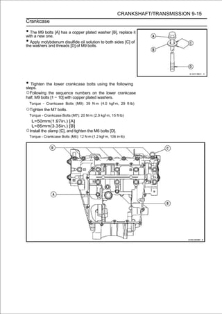 CRANKSHAFT/TRANSMISSION 9-15
Crankcase

• The new bolts [A] has a copper plated washer [B], replace it
with a
       M9
          one.
• Apply molybdenum disulfide oil solution to both sides [C] of
the washers and threads [D] of M9 bolts.




• Tighten the lower crankcase bolts using the following
steps.
○Following    the sequence numbers on the lower crankcase
half, M9 bolts [1 ∼ 10] with copper plated washers.
  Torque - Crankcase Bolts (M9): 39 N·m (4.0 kgf·m, 29 ft·lb)
○Tighten the M7 bolts.
  Torque - Crankcase Bolts (M7): 20 N·m (2.0 kgf·m, 15 ft·lb)
  L=50mm(1.97in.) [A]
  L=85mm(3.35in.) [B]
○Install the clamp [C], and tighten the M6 bolts [D].
  Torque - Crankcase Bolts (M6): 12 N·m (1.2 kgf·m, 106 in·lb)
 