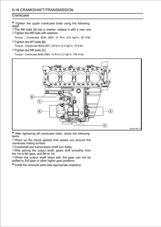 9-16 CRANKSHAFT/TRANSMISSION
Crankcase

• Tighten the upper crankcase bolts using the following
steps.
○The M8 bolts [A] has a washer, replace it with a new one.
○Tighten the M8 bolts with washers.
    Torque - Crankcase Bolts (M8): 27 N·m (2.8 kgf·m, 20 ft·lb)
○Tighten the M7 bolts [B].
    Torque - Crankcase Bolts (M7): 20 N·m (2.0 kgf·m, 15 ft·lb)
○Tighten the M6 bolts [C].
    Torque - Crankcase Bolts (M6): 12 N·m (1.2 kgf·m, 106 in·lb)




• After tightening all crankcase bolts, check the following
items.
○Wipe      up the liquid gasket that seeps out around the
crankcase mating surface.
○Crankshaft and transmission shaft turn freely.
○Wile spinng the output shaft, gears shift smoothly from
the 1st to 6th gear, and 6th to 1st.
○When the output shaft stays still, the gear can not be
shifted to 2nd gear or other higher gear positions.
• Install the removed parts (see appropriate chapters).
 