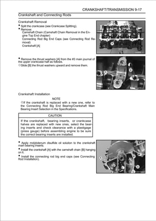 CRANKSHAFT/TRANSMISSION 9-17
Crankshaft and Connecting Rods

Crankshaft Removal
•Split the crankcase (see Crankcase Splitting).
•Remove:
  Camshaft Chain (Camshaft Chain Removal in the En-
  gine Top End chapter)
  Connecting Rod Big End Caps (see Connecting Rod Re-
  moval)
  Crankshaft [A]



• Removecrankcase half as follows. the #3 main journal of
the upper
          the thrust washers [A] from

○Slide [B] the thrust washers upward and remove them.




Crankshaft Installation
                            NOTE
    ○If the crankshaft is replaced with a new one, refer to
    the Connecting Rod Big End Bearing/Crankshaft Main
    Bearing Insert Selection in the Specifications.

                        CAUTION
    If the crankshaft, bearing inserts, or crankcase
    halves are replaced with new ones, select the bear-
    ing inserts and check clearance with a plastigage
    (press gauge) before assembling engine to be sure
    the correct bearing inserts are installed.

• Apply molybdenum disulfide oil solution to the crankshaft
main bearing inserts.
• Install the crankshaft [A] with the camshaft chain [B] hanging
on it.
• Install the connecting rod big end caps (see Connecting
Rod Installation).
 