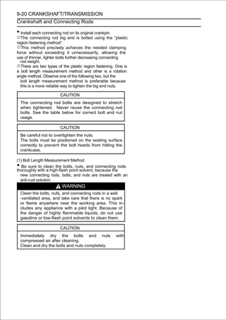 9-20 CRANKSHAFT/TRANSMISSION
Crankshaft and Connecting Rods

• Install each connecting rod on its original crankpin.
○The connecting rod big      end is bolted using the “plastic
region fastening method”.
○This method precisely achieves the needed clamping
force without exceeding it unnecessarily, allowing the
use of thinner, lighter bolts further decreasing connecting
  rod weight.
○There are two types of the plastic region fastening. One is
a bolt length measurement method and other is a rotation
angle method. Observe one of the following two, but the
  bolt length measurement method is preferable because
  this is a more reliable way to tighten the big end nuts.

                         CAUTION
    The connecting rod bolts are designed to stretch
    when tightened. Never reuse the connecting rod
    bolts. See the table below for correct bolt and nut
    usage.

                         CAUTION
    Be careful not to overtighten the nuts.
    The bolts must be positioned on the seating surface
    correctly to prevent the bolt heads from hitting the
    crankcase.

(1) Bolt Length Measurement Method
•  Be sure to clean the bolts, nuts, and connecting rods
thoroughly with a high-flash point solvent, because the
  new connecting rods, bolts, and nuts are treated with an
  anti-rust solution.
                          WARNING
    Clean the bolts, nuts, and connecting rods in a well
    -ventilated area, and take care that there is no spark
    or flame anywhere near the working area. This in-
    cludes any appliance with a pilot light. Because of
    the danger of highly flammable liquids, do not use
    gasoline or low-flash point solvents to clean them.

                         CAUTION
    Immediately dry the bolts and nuts                    with
    compressed air after cleaning.
    Clean and dry the bolts and nuts completely.
 