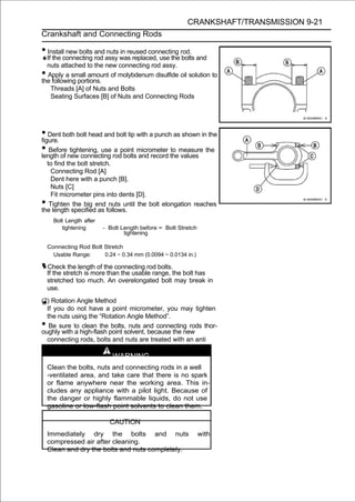 CRANKSHAFT/TRANSMISSION 9-21
Crankshaft and Connecting Rods

• Install new bolts and nuts in reused connecting rod.
  If the connecting rod assy was replaced, use the bolts and
  nuts attached to the new connecting rod assy.
• Apply a small amount of molybdenum disulfide oil solution to
the following portions.
    Threads [A] of Nuts and Bolts
    Seating Surfaces [B] of Nuts and Connecting Rods




• Dent both bolt head and bolt tip with a punch as shown in the
figure.
• Beforenew connecting rodpoint micrometer themeasure the
length of
          tightening, use a
                            bolts and record
                                               to
                                                  values
  to find the bolt stretch.
    Connecting Rod [A]
    Dent here with a punch [B].
    Nuts [C]
    Fit micrometer pins into dents [D].
•  Tighten the big end nuts until the bolt elongation reaches
the length specified as follows.
      Bolt Length after
         tightening       - Bolt Length before = Bolt Stretch
                                  tightening

    Connecting Rod Bolt Stretch
      Usable Range:     0.24 ∼ 0.34 mm (0.0094 ∼ 0.0134 in.)

• Check the length of the connecting rod bolts.
    If the stretch is more than the usable range, the bolt has
    stretched too much. An overelongated bolt may break in
    use.
(2) Rotation Angle Method
  If you do not have a point micrometer, you may tighten
  the nuts using the “Rotation Angle Method”.
•  Be sure to clean the bolts, nuts and connecting rods thor-
oughly with a high-flash point solvent, because the new
  connecting rods, bolts and nuts are treated with an anti
  -rust solution.
                             WARNING
    Clean the bolts, nuts and connecting rods in a well
    -ventilated area, and take care that there is no spark
    or flame anywhere near the working area. This in-
    cludes any appliance with a pilot light. Because of
    the danger or highly flammable liquids, do not use
    gasoline or low-flash point solvents to clean them.

                            CAUTION
    Immediately dry the bolts and nuts                          with
    compressed air after cleaning.
    Clean and dry the bolts and nuts completely.
 