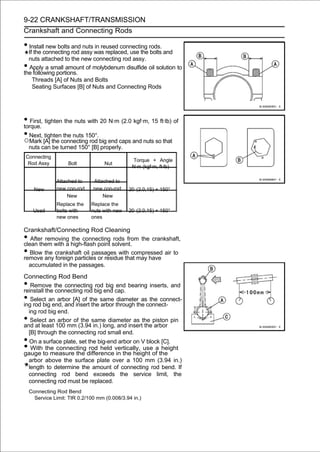 9-22 CRANKSHAFT/TRANSMISSION
Crankshaft and Connecting Rods

• Install new bolts and nuts in reused connecting rods.
  If the connecting rod assy was replaced, use the bolts and
  nuts attached to the new connecting rod assy.
• Apply a small amount of molybdenum disulfide oil solution to
the following portions.
    Threads [A] of Nuts and Bolts
    Seating Surfaces [B] of Nuts and Connecting Rods




• First, tighten the nuts with 20 N·m (2.0 kgf·m, 15 ft·lb) of
torque.
• Next, tighten the nuts 150°.
○Mark [A] the connecting rod big end caps and nuts so that
    nuts can be turned 150° [B] properly.
Connecting
                                                Torque + Angle
 Rod Assy           Bolt            Nut
                                                N·m (kgf·m, ft·lb)

               Attached to     Attached to
      New      new con-rod     new con-rod    20 (2.0,15) + 150°
                    New            New
               Replace the    Replace the
     Used      bolts with     nuts with new   20 (2.0,15) + 150°
               new ones       ones

Crankshaft/Connecting Rod Cleaning
•  After removing the connecting rods from the crankshaft,
clean them with a high-flash point solvent.
•  Blow the crankshaft oil passages with compressed air to
remove any foreign particles or residue that may have
  accumulated in the passages.
Connecting Rod Bend
•  Remove the connecting rod big end bearing inserts, and
reinstall the connecting rod big end cap.
•  Select an arbor [A] of the same diameter as the connect-
ing rod big end, and insert the arbor through the connect-
  ing rod big end.
•  Select an arbor of the same diameter as the piston pin
and at least 100 mm (3.94 in.) long, and insert the arbor
  [B] through the connecting rod small end.
• On a surface plate, set the big-end arbor on V block [C].
•  With the connecting rod held vertically, use a height
gauge to measure the difference in the height of the
  arbor above the surface plate over a 100 mm (3.94 in.)
  length to determine the amount of connecting rod bend. If
  connecting rod bend exceeds the service limit, the
  connecting rod must be replaced.
    Connecting Rod Bend
      Service Limit: TIR 0.2/100 mm (0.008/3.94 in.)
 