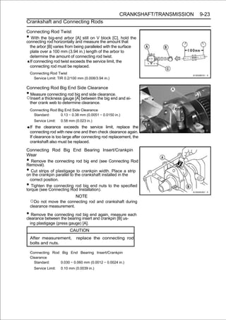 CRANKSHAFT/TRANSMISSION   9-23
Crankshaft and Connecting Rods

Connecting Rod Twist
•  With the big-end arbor [A] still on V block [C], hold the
connecting rod horizontally and measure the amount that
  the arbor [B] varies from being paralleled with the surface
  plate over a 100 mm (3.94 in.) length of the arbor to
  determine the amount of connecting rod twist.
  If connecting rod twist exceeds the service limit, the
  connecting rod must be replaced.
    Connecting Rod Twist
      Service Limit: TIR 0.2/100 mm (0.008/3.94 in.)

Connecting Rod Big End Side Clearance
•Measure connecting rod big end side clearance.
○Insert a thickness gauge [A] between the big end and ei-
 ther crank web to determine clearance.
    Connecting Rod Big End Side Clearance
      Standard:     0.13 ∼ 0.38 mm (0.0051 ∼ 0.0150 in.)
      Service Limit:   0.58 mm (0.023 in.)
    If the clearance exceeds the service limit, replace the
    connecting rod with new one and then check clearance again.
    If clearance is too large after connecting rod replacement, the
    crankshaft also must be replaced.

Connecting Rod Big End Bearing Insert/Crankpin
Wear
•  Remove the connecting rod big end (see Connecting Rod
Removal).
•  Cut strips of plastigage to crankpin width. Place a strip
on the crankpin parallel to the crankshaft installed in the
  correct position.
•  Tighten the connecting rod big end nuts to the specified
torque (see Connecting Rod Installation).
                           NOTE
    ○Do not move the connecting rod and crankshaft during
    clearance measurement.

• Removebetween the bearing insert and crankpin [B] us-each
clearance
          the connecting rod big end again, measure

    ing plastigage (press gauge) [A].
                            CAUTION
    After measurement,          replace the connecting rod
    bolts and nuts.

    Connecting Rod Big End Bearing Insert/Crankpin
    Clearance
      Standard:   0.030 ∼ 0.060 mm (0.0012 ∼ 0.0024 in.)
      Service Limit:   0.10 mm (0.0039 in.)
 