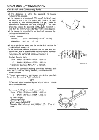 9-24 CRANKSHAFT/TRANSMISSION
Crankshaft and Connecting Rods

    If the clearance is within the standard, no bearing
    replacement is required.
    If the clearance is between 0.061 mm (0.0024 in.) and
    the service limit (0.10 mm, 0.0039 in.), replace the bear-
    ing inserts [A] with inserts painted blue [B]. Check in-
    sert/crankpin clearance with the plastigage. The clear-
    ance may exceed the standard slightly, but it must not be
    less than the minimum in order to avoid bearing seizure.
    If the clearance exceeds the service limit, measure the
    diameter of the crankpins.
    Crankpin Diameter
      Standard:      34.484 ∼ 34.500 mm (1.3576 ∼ 1.3583 in.)
      Service Limit:   34.47 mm (1.3571 in.)

    If any crankpin has worn past the service limit, replace the
    crankshaft with a new one.
    If the measured crankpin diameters are not less than the
    service limit, but do not coincide with the original diameter
    markings on the crankshaft, make new marks on it.
    Crankpin Diameter Marks
       None 34.484 ∼ 34.492 mm (1.3576 ∼ 1.3579 in.)

        ○      34.493 ∼ 34.500 mm (1.3580 ∼ 1.3583 in.)
      : Crankpin Diameter Marks, “○” or no mark.

• Measureconnecting rod big end inend inside diameter, and
mark each
          the connecting rod big
                                  accordance with the
  inside diameter.
•  Tighten the connecting rod big end nuts to the specified
torque (see Connecting Rod Installation).
                          NOTE
    ○The mark already on the big end should almost coincide
    with the measurement.


    Connecting Rod Big End Inside Diameter Marks
      None 37.500 ∼ 37.508 mm (1.4764 ∼ 1.4766 in.)

        ○      37.509 ∼ 37.516 mm (1.4767 ∼ 1.4770 in.)
     Big End Cap [A]
     Connecting Rod [B]
     Weight Mark, Alphabet [C]
     Diameter Mark (Around Weight Mark) [D]: “○” or no
     mark
 