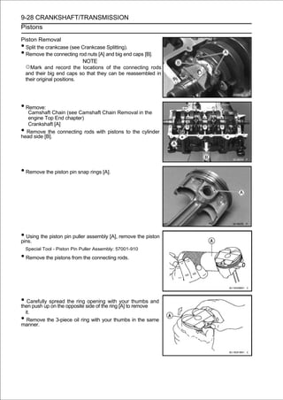 9-28 CRANKSHAFT/TRANSMISSION
Pistons

Piston Removal
• Split the crankcase (see Crankcase Splitting).
• Remove the connecting rod nuts [A] and big end caps [B].
                            NOTE
  ○Mark and record the locations of the connecting rods
  and their big end caps so that they can be reassembled in
  their original positions.




• Remove:
   Camshaft Chain (see Camshaft Chain Removal in the
   engine Top End chapter)
   Crankshaft [A]
• Remove the connecting rods with pistons to the cylinder
head side [B].




• Remove the piston pin snap rings [A].




• Using the piston pin puller assembly [A], remove the piston
pins.
    Special Tool - Piston Pin Puller Assembly: 57001-910
• Remove the pistons from the connecting rods.



• Carefully spread opposite side of thewith [A] to remove and
then push up on the
                    the ring opening
                                       ring
                                            your thumbs

 it.
• Remove the 3-piece oil ring with your thumbs in the same
manner.
 