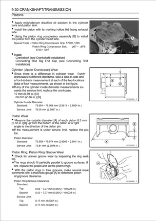 9-30 CRANKSHAFT/TRANSMISSION
Pistons

• Apply molybdenum disulfide oil solution to the cylinder
bore and piston skirt.
• Install the piston with its marking hollow [A] facing exhaust
side.
• Using the pistoncylinder head side.assembly [B] to install
the piston from the
                      ring compressor

    Special Tools - Piston Ring Compressor Grip: 57001-1095
                    Piston Ring Compressor Belt,       67 ∼ 79:
                        57001-1097

• Install:
     Crankshaft (see Crankshaft Installation)
     Connecting Rod Big End Cap (see Connecting Rod
     Installation)
Cylinder (Upper Crankcase) Wear
•Since there is a difference in cylinder wear (upper
 crankcase) in different directions, take a side-to-side and
 a front-to-back measurement at each of the two locations
 (total of four measurements) as shown in the figure.
 If any of the cylinder inside diameter measurements ex-
 ceeds the service limit, replace the crankcase.
 10 mm (0.39 in.) [A]
   60 mm (2.36 in.) [B]
    Cylinder Inside Diameter
      Standard:        75.994 ∼ 76.006 mm (2.9919 ∼ 2.9924 in.)
      Service Limit:   76.09 mm (2.9957 in.)

Piston Wear
•  Measure the outside diameter [A] of each piston 8.5 mm
(0.33 in.) [B] up from the bottom of the piston at a right
  angle to the direction of the piston pin.
  If the measurement is under service limit, replace the pis-
  ton.
    Piston Diameter
      Standard:        75.959 ∼ 75.974 mm (2.9905 ∼ 2.9911 in.)
      Service Limit:   75.81 mm (2.9846 in.)

Piston Ring, Piston Ring Groove Wear
•  Check for uneven groove wear by inspecting the ring seat-
ing.
  The rings should fit perfectly parallel to groove surfaces. If
  not, replace the piston and all the piston rings.
•  With the piston rings in their grooves, make several mea-
surements with a thickness gauge [A] to determine piston
  ring/groove clearance.
    Piston Ring/Groove Clearance
      Standard:
        Top            0.03 ∼ 0.07 mm (0.0012 ∼ 0.0028 in.)
        Second         0.03 ∼ 0.07 mm (0.0012 ∼ 0.0028 in.)
      Service Limit:
        Top            0.17 mm (0.0067 in.)
        Second         0.17 mm (0.0067 in.)
 