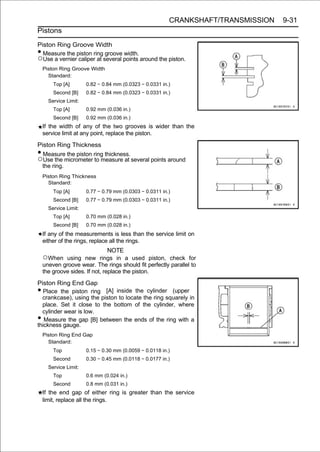 CRANKSHAFT/TRANSMISSION   9-31
Pistons

Piston Ring Groove Width
• Measure the piston ring groove width.
○Use a vernier caliper at several points around the piston.
    Piston Ring Groove Width
      Standard:
        Top [A]        0.82 ∼ 0.84 mm (0.0323 ∼ 0.0331 in.)
        Second [B]     0.82 ∼ 0.84 mm (0.0323 ∼ 0.0331 in.)
      Service Limit:
        Top [A]        0.92 mm (0.036 in.)
        Second [B]     0.92 mm (0.036 in.)
    If the width of any of the two grooves is wider than the
    service limit at any point, replace the piston.
Piston Ring Thickness
• Measure the piston ring thickness.
○Use the micrometer to measure at several points around
  the ring.
    Piston Ring Thickness
      Standard:
        Top [A]        0.77 ∼ 0.79 mm (0.0303 ∼ 0.0311 in.)
        Second [B]     0.77 ∼ 0.79 mm (0.0303 ∼ 0.0311 in.)
      Service Limit:
        Top [A]        0.70 mm (0.028 in.)
        Second [B]     0.70 mm (0.028 in.)
    If any of the measurements is less than the service limit on
    either of the rings, replace all the rings.
                                NOTE
    ○When using new rings in a used piston, check for
    uneven groove wear. The rings should fit perfectly parallel to
    the groove sides. If not, replace the piston.
Piston Ring End Gap
•  Place the piston ring [A] inside the cylinder (upper
  crankcase), using the piston to locate the ring squarely in
  place. Set it close to the bottom of the cylinder, where
  cylinder wear is low.
•  Measure the gap [B] between the ends of the ring with a
thickness gauge.
    Piston Ring End Gap
      Standard:
        Top            0.15 ∼ 0.30 mm (0.0059 ∼ 0.0118 in.)
        Second         0.30 ∼ 0.45 mm (0.0118 ∼ 0.0177 in.)
      Service Limit:
        Top            0.6 mm (0.024 in.)
        Second         0.8 mm (0.031 in.)
    If the end gap of either ring is greater than the service
    limit, replace all the rings.
 