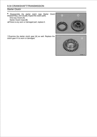 9-34 CRANKSHAFT/TRANSMISSION
Starter Clutch

• Disassemble the starter clutch clutch parts.
Disassembly), and visually inspect the
                                       (see Starter   Clutch

    One-way Clutch [A]
    Starter Clutch Case [B]
  If there is any worn or damaged part, replace it.




○Examine the starter clutch gear [A] as well. Replace the
clutch gear if it is worn or damaged.
 