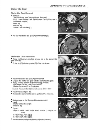 CRANKSHAFT/TRANSMISSION 9-35
Starter Idle Gear

Starter Idle Gear Removal
• Remove:
   Torque Limiter (see Torque Limiter Removal)
   Right Lower Fairing (see Right Lower Fairing Removal in
   the Frame chapter)
   Bolts [A]
   Bracket [B]
   Starter Clutch Cover [C]



• Pull out the starter idle gear [A] with the shaft [B].




Starter Idle Gear Installation
• Apply molybdenum disulfide grease [A] to the starter idle
gear shaft [B].
• Fit the pin [C] into the groove [D] of the crankcase.




• Install the starter idle gear [A] on the shaft.
• Engage the starter idle gear with the starter clutch gear.
• Apply silicone sealant to Grommet [B] portions.
   Crankshaft Sensor Lead
                                the following

     Mating Surfaces [C] of Crankcase
    Sealant - Kawasaki Bond (Silicone Sealant): 92104-0004
• Install the dowel pins [D].
• Replace the starter clutch cover gasket with a new one.
• Apply grease to the O-rings of the starter motor.
• Install:
     Starter Clutch Cover [A]
     Bracket [B]
• Tighten:
    Torque - Starter Clutch Cover Bolts: 10 N·m (1.0 kgf·m, 89
               in·lb)
     L=20mm(0.79in.) [C]
     L=30mm(1.18in.) [D]
• Install the removed parts (see appropriate chapters).
 