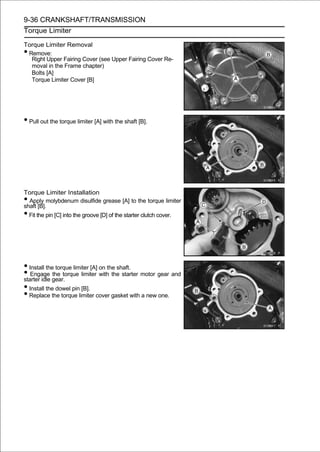9-36 CRANKSHAFT/TRANSMISSION
Torque Limiter

Torque Limiter Removal
•Remove:
  Right Upper Fairing Cover (see Upper Fairing Cover Re-
  moval in the Frame chapter)
  Bolts [A]
  Torque Limiter Cover [B]




• Pull out the torque limiter [A] with the shaft [B].




Torque Limiter Installation
• Apply molybdenum disulfide grease [A] to the torque limiter
shaft [B].
• Fit the pin [C] into the groove [D] of the starter clutch cover.




• Install the torque limiter [A] on the shaft.
• Engage gear. limiter with the starter motor gear and
starter idle
             the torque

• Install the dowel pin [B].
• Replace the torque limiter cover gasket with a new one.
 