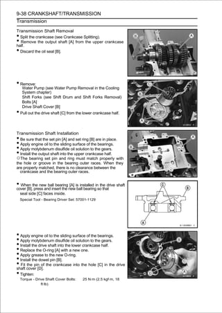 9-38 CRANKSHAFT/TRANSMISSION
Transmission

Transmission Shaft Removal
• Split the crankcase (see Crankcase Splitting).
• Remove the output shaft [A] from the upper crankcase
half.
• Discard the oil seal [B].




• Remove:
     Water Pump (see Water Pump Removal in the Cooling
     System chapter)
     Shift Forks (see Shift Drum and Shift Forks Removal)
     Bolts [A]
     Drive Shaft Cover [B]
• Pull out the drive shaft [C] from the lower crankcase half.

Transmission Shaft Installation
• Be sure that the set pin [A] and set ring [B] are in place.
• Apply engine oil to the sliding surface of the bearings.
• Apply molybdenum disulfide oil solution to the gears.
• Install the output shaft into the upper crankcase half.
○The bearing set pin and ring must match properly with
the hole or groove in the bearing outer races. When they
are properly matched, there is no clearance between the
  crankcase and the bearing outer races.


• When the new ball bearingnewis installed inso that shaft
cover [B], press and insert the
                                [A]
                                    ball bearing
                                                 the drive

    seal side [C] faces inside.
    Special Tool - Bearing Driver Set: 57001-1129




• Apply engine oil to the sliding surface of the bearings.
• Apply molybdenum disulfide oil solution to the gears.
• Install the drive shaft into the lower crankcase half.
• Replace the O-ring [A] with a new one.
• Apply grease to the new O-ring.
• Install the dowel pin [B].
• Fit cover [D]. the crankcase into the hole [C] in the drive
shaft
      the pin of

• Tighten:
    Torque - Drive Shaft Cover Bolts:    25 N·m (2.5 kgf·m, 18
                ft·lb)
 