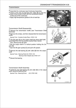 CRANKSHAFT/TRANSMISSION 9-39
Transmission

• Assemble the crankcase (see Crankcase Assembly).
• Pressofin the new is flush with the counterbore bottom the
surface the oil seal
                     oil seal [A] onto collar [B] so that

    surface [C] of the crankcase.
○Apply high-temperature grease to the oil seal lips.




Transmission Shaft Disassembly
• Remove the transmission shafts (see Transmission Shaft
Removal).
• Remove the circlips, and then disassemble the transmission
shafts.
    Special Tool - Outside Circlip Pliers: 57001-144

• The 5th gear it[A] on the outputneutral has three steel balls
assembled into for the positive
                                   shaft
                                          finder mecha-
    nism. Remove the 5th gear.
○Set the output shaft in a vertical position holding the 3rd
gear [B].
○Spin the 5th gear quickly [C] and pull it off upward.
• Remove the ball bearing [A] with collar [B] from the output
shaft.
    Special Tools - Bearing Puller [C]: 57001-135
                     Bearing Puller Adapter [D]: 57001-317

• Discard the bearing.


Transmission Shaft Assembly
• Install the new ball bearing [A] and collar [B] on the output
shaft, using the bearing driver.
    Spacial Tool - Bearing Driver,    32: 57001-382
 