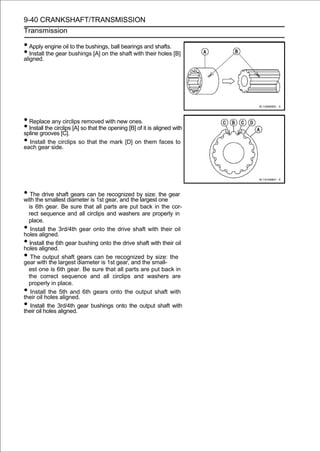 9-40 CRANKSHAFT/TRANSMISSION
Transmission

• Apply engine oil to the bushings, ball bearings and shafts.
• Install the gear bushings [A] on the shaft with their holes [B]
aligned.




• Replace any circlips removed with new ones.
• Install the circlips [A] so that the opening [B] of it is aligned with
spline grooves [C].
• Install the circlips so that the mark [D] on them faces to
each gear side.




• The drive shaftdiametercan1st gear, and theby size: one gear
with the smallest
                  gears
                          is
                             be recognized
                                              largest
                                                      the

  is 6th gear. Be sure that all parts are put back in the cor-
  rect sequence and all circlips and washers are properly in
  place.
•  Install the 3rd/4th gear onto the drive shaft with their oil
holes aligned.
• Install the 6th gear bushing onto the drive shaft with their oil
holes aligned.
•  The output shaft gears can be recognized by size: the
gear with the largest diameter is 1st gear, and the small-
  est one is 6th gear. Be sure that all parts are put back in
  the correct sequence and all circlips and washers are
  properly in place.
•  Install the 5th and 6th gears onto the output shaft with
their oil holes aligned.
•  Install the 3rd/4th gear bushings onto the output shaft with
their oil holes aligned.
 