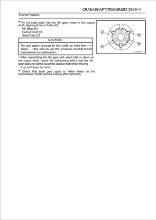CRANKSHAFT/TRANSMISSION 9-41
Transmission

• Fit the steelthree oilinto the 5th gear holes in the output
shaft, aligning
                 balls
                         holes [D].
     5th Gear [A]
     Output Shaft [B]
     Steel Balls [C]
                        CAUTION
    Do not apply grease to the balls to hold them in
    place. This will cause the positive neutral finder
    mechanism to malfunction.
○After assembling the 5th gear with steel balls in place on
the output shaft, check the ball-locking effect that the 5th
gear does not come out of the output shaft when moving
  it up and down by hand.
•   Check that each gear spins or slides freely on the
transmission shafts without binding after assembly.
 
