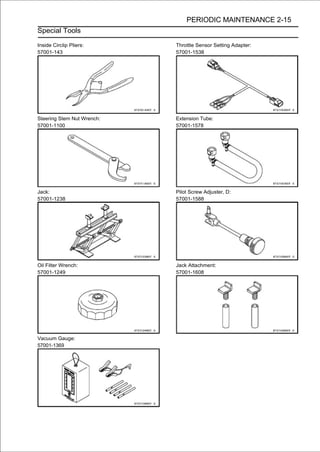 PERIODIC MAINTENANCE 2-15
Special Tools

Inside Circlip Pliers:      Throttle Sensor Setting Adapter:
57001-143                   57001-1538




Steering Stem Nut Wrench:   Extension Tube:
57001-1100                  57001-1578




Jack:                       Pilot Screw Adjuster, D:
57001-1238                  57001-1588




Oil Filter Wrench:          Jack Attachment:
57001-1249                  57001-1608




Vacuum Gauge:
57001-1369
 
