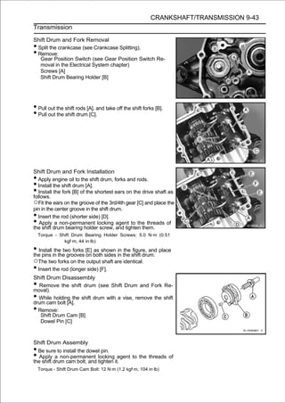 CRANKSHAFT/TRANSMISSION 9-43
Transmission

Shift Drum and Fork Removal
•Split the crankcase (see Crankcase Splitting).
•Remove:
  Gear Position Switch (see Gear Position Switch Re-
  moval in the Electrical System chapter)
  Screws [A]
  Shift Drum Bearing Holder [B]




• Pull out the shift rods [A], and take off the shift forks [B].
• Pull out the shift drum [C].




Shift Drum and Fork Installation
• Apply engine oil to the shift drum, forks and rods.
• Install the shift drum [A].
•  Install the fork [B] of the shortest ears on the drive shaft as
follows.
○Fit the ears on the groove of the 3rd/4th gear [C] and place the
pin in the center groove in the shift drum.
• Insert the rod (shorter side) [D].
•  Apply a non-permanent locking agent to the threads of
the shift drum bearing holder screw, and tighten them.
    Torque - Shift Drum Bearing Holder Screws: 5.0 N·m (0.51
               kgf·m, 44 in·lb)

• Install in the grooves [E] bothshown in the shift drum. place
the pins
           the two forks
                         on
                             as
                                  sides
                                        in the figure, and

○The two forks on the output shaft are identical.
• Insert the rod (longer side) [F].
Shift Drum Disassembly
• Remove the shift drum (see Shift Drum and Fork Re-
moval).
• While holding the shift drum with a vise, remove the shift
drum cam bolt [A].
• Remove:
   Shift Drum Cam [B]
   Dowel Pin [C]



Shift Drum Assembly
• Be sure to install the dowel pin.
•  Apply a non-permanent locking agent to the threads of
the shift drum cam bolt, and tighten it.
    Torque - Shift Drum Cam Bolt: 12 N·m (1.2 kgf·m, 104 in·lb)
 