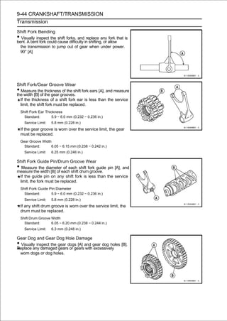 9-44 CRANKSHAFT/TRANSMISSION
Transmission

Shift Fork Bending
•  Visually inspect the shift forks, and replace any fork that is
bent. A bent fork could cause difficulty in shifting, or allow
  the transmission to jump out of gear when under power.
  90° [A]




Shift Fork/Gear Groove Wear
• Measure the thickness of the shift fork ears [A], and measure
the width [B] of the gear grooves.
  If the thickness of a shift fork ear is less than the service
  limit, the shift fork must be replaced.
    Shift Fork Ear Thickness
      Standard:        5.9 ∼ 6.0 mm (0.232 ∼ 0.236 in.)
      Service Limit:   5.8 mm (0.228 in.)
    If the gear groove is worn over the service limit, the gear
    must be replaced.
    Gear Groove Width
      Standard:      6.05 ∼ 6.15 mm (0.238 ∼ 0.242 in.)
      Service Limit:   6.25 mm (0.246 in.)

Shift Fork Guide Pin/Drum Groove Wear
• Measure the diameter of each shift fork guide pin [A], and
measure the width [B] of each shift drum groove.
 If the guide pin on any shift fork is less than the service
 limit, the fork must be replaced.
    Shift Fork Guide Pin Diameter
      Standard:       5.9 ∼ 6.0 mm (0.232 ∼ 0.236 in.)
      Service Limit:   5.8 mm (0.228 in.)
    If any shift drum groove is worn over the service limit, the
    drum must be replaced.
    Shift Drum Groove Width
      Standard:       6.05 ∼ 6.20 mm (0.238 ∼ 0.244 in.)
      Service Limit:   6.3 mm (0.248 in.)

Gear Dog and Gear Dog Hole Damage
• Visually inspect the gear dogs [A] and gear dog holes [B].
Replace any damaged gears or gears with excessively
 worn dogs or dog holes.
 