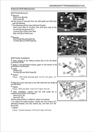 CRANKSHAFT/TRANSMISSION 9-45
External Shift Mechanism

Shift Pedal Removal
•Remove:
   Shift Lever Bolt [A]
   Shift Lever [B]
 If the tie-rod is removed from the shift pedal and shift lever,
 note the following.
○The following portions have left-hand threads.
   Shift Lever Side of Tie-Rod (The shift lever side of the
   tie-rod has the grooves [C].)
   Locknut [D] of Shift Lever Side
   Ball Joint [E] of Shift Lever

• Remove:
     Shift Pedal Mounting Bolt [A]
     Tie-Rod [B] and Shift Pedal [C]




Shift Pedal Installation
•  Apply grease to the sliding surface [A] on the sift pedal
mounting bolt [B].
•  Apply a non-permanent locking agent to the thread of the
shift pedal mounting bolt.
• Install:
    Washer [C]
    Tie-Rod [D] and Shift Pedal [E]
• Tighten:
    Torque - Shift Pedal Mounting Bolt: 25 N·m (2.5 kgf·m, 18
               ft·lb)

• Align the punch mark [A] on the shift shaft with the slit [B] of
the shift lever.
• Tighten:
    Torque - Shift Lever Bolt: 7.0 N·m (0.71 kgf·m, 62 in·lb)

• After installation, inconfirm that
positioned as shown the figure.
                                            the shift pedal [C] is

     About 20.8° [D]
     About 90° [E]
   If the pedal position is different, adjust it as follows.
○To adjust the pedal position, loosen the front locknut [F]
(left-hand threads) and rear locknut [G], and then turn the
tie-rod [H].
○Tighten:
    Torque - Tie-Rod Locknuts: 7.0 N·m (0.71 kgf·m, 62 in·lb)
 