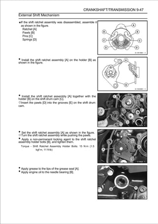 CRANKSHAFT/TRANSMISSION 9-47
External Shift Mechanism

  If the shift ratchet assembly was disassembled, assemble it
  as shown in the figure.
    Ratchet [A]
    Pawls [B]
    Pins [C]
    Springs [D]




• Install the figure.
shown in the
              shift ratchet assembly [A] on the holder [B] as




• Install the the shift drum cam [C]. [A] together with the
holder [B] on
               shift ratchet assembly

○Insert the pawls [D] into the grooves [E] on the shift drum
cam.




• Turnthe shift ratchet assembly while pushing thethe figure.
  Set
○ the shift ratchet assembly
                                  [A] as shown in
                                                   pawls.
• Apply aholder bolts [B], and tighten them. the shift ratchet
assembly
           non-permanent locking agent to

  Torque - Shift Ratchet Assembly Holder Bolts: 15 N·m (1.5
             kgf·m, 11 ft·lb)




• Apply grease to the lips of the grease seal [A].
• Apply engine oil to the needle bearing [B].
 