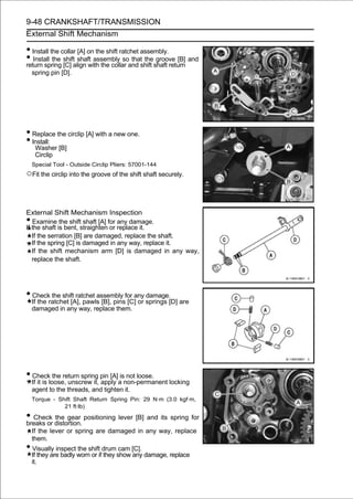 9-48 CRANKSHAFT/TRANSMISSION
External Shift Mechanism

• Install the collar [A] on the shift ratchet assembly.
• Install the shiftalign with the collar and shift shaft return and
return spring [C]
                     shaft assembly so that the groove [B]

    spring pin [D].




• Replace the circlip [A] with a new one.
• Install:
     Washer [B]
     Circlip
    Special Tool - Outside Circlip Pliers: 57001-144
○Fit the circlip into the groove of the shift shaft securely.


External Shift Mechanism Inspection
•  Examine the shift shaft [A] for any damage.
If the shaft is bent, straighten or replace it.
   If the serration [B] are damaged, replace the shaft.
   If the spring [C] is damaged in any way, replace it.
   If the shift mechanism arm [D] is damaged in any way,
   replace the shaft.




• Check the shift ratchet assembly for any damage.
    If the ratchet [A], pawls [B], pins [C] or springs [D] are
    damaged in any way, replace them.




• Check the return spring pin [A] is not loose.
    If it is loose, unscrew it, apply a non-permanent locking
    agent to the threads, and tighten it.
    Torque - Shift Shaft Return Spring Pin: 29 N·m (3.0 kgf·m,
               21 ft·lb)

• Check distortion. positioning lever [B] and its spring for
breaks or
          the gear

    If the lever or spring are damaged in any way, replace
    them.
• Visually inspect the shift drum cam [C].
    If they are badly worn or if they show any damage, replace
    it.
 
