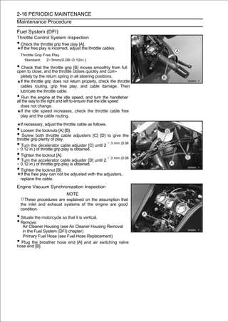 2-16 PERIODIC MAINTENANCE
Maintenance Procedure

Fuel System (DFI)
Throttle Control System Inspection
•Check the throttle grip free play [A].
 If the free play is incorrect, adjust the throttle cables.
    Throttle Grip Free Play
      Standard:     2∼3mm(0.08∼0.12in.)

• Checkclose, the throttle grip closes quickly and com- full
open to
         that
               and the throttle
                                [B] moves smoothly from

   pletely by the return spring in all steering positions.
   If the throttle grip does not return properly, check the throttle
   cables routing, grip free play, and cable damage. Then
   lubricate the throttle cable.
•   Run the engine at the idle speed, and turn the handlebar
all the way to the right and left to ensure that the idle speed
   does not change.
   If the idle speed increases, check the throttle cable free
   play and the cable routing.

  If necessary, adjust the throttle cable as follows.
• Loosen the locknuts [A] [B].
•  Screw both throttle cable adjusters [C] [D] to give the
throttle grip plenty of play.
•  Turn the decelerator cable adjuster [C] until 2
∼ 0.12 in.) of throttle grip play is obtained.
                                                      ∼ 3 mm (0.08


• Tighten the locknut [A].
•  Turn the accelerator cable adjuster [D] until 2
∼ 0.12 in.) of throttle grip play is obtained.
                                                      ∼ 3 mm (0.08


• Tighten the locknut [B].
  If the free play can not be adjusted with the adjusters,
  replace the cable.
Engine Vacuum Synchronization Inspection
                             NOTE
    ○These procedures are explained on the assumption that
    the inlet and exhaust systems of the engine are good
    condition.

• Situate the motorcycle so that it is vertical.
• Remove:
   Air Cleaner Housing (see Air Cleaner Housing Removal
   in the Fuel System (DFI) chapter)
   Primary Fuel Hose (see Fuel Hose Replacement)
• Plug the breather hose end [A] and air switching valve
hose end [B].
 