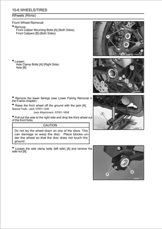 10-6 WHEELS/TIRES
Wheels (Rims)

Front Wheel Removal
• Remove:
   Front Caliper Mounting Bolts [A] (Both Sides)
   Front Calipers [B] (Both Sides)




• Loosen:
     Axle Clamp Bolts [A] (Right Side)
     Axle [B]




• Removechapter). fairings (see Lower Fairing Removal in
the Frame
           the lower

• Raise the front wheel off the ground with the jack [A].
Special Tools - Jack: 57001-1238
                   Jack Attachment: 57001-1608

• Pull frontthe axle to the right side and drop the front wheel out
of the
        out
             forks.
                          CAUTION
    Do not lay the wheel down on one of the discs. This
    can damage or warp the disc. Place blocks un-
    der the wheel so that the disc does not touch the
    ground.

• Loosen the axle clamp bolts (left side) [A] and remove the
axle nut [B].
 