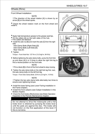 WHEELS/TIRES 10-7
Wheels (Rims)

Front Wheel Installation
                                NOTE
    ○The direction of the wheel rotation [A] is shown by an
    arrow [B] on the wheel spoke.

• Check the wheel rotation mark on the front wheel and
install it.




• Apply high-temperature grease to the grease seal lips.
• Thethe collars [A] on the both sides of the hub.
  Fit
○ collars are identical.
• side. the axle nut [B] and insert the axle [C] from the right
   Install

    Axle Clamp Bolts (Right Side) [D]
    Axle Clamp Bolts (Left Side) [E]
    Rear View [F]
•   Tighten:
    Torque - Front Axle Nut: 127 N·m (13.0 kgf·m, 94 ft·lb)

• Before tightening the axle clamp bolts, pump the front fork
    up and down [A] 4 or 5 times to allow the right fork leg to
    find a neutral position on the front axle.
                               NOTE
    ○Put a block [B] in front of the front wheel to stop moving.
• the axle the axlebolts onboltsleft forkright fork leg first, next,
   Tighten
           clamp
                    clamp
                            the
                                 on the
                                          leg.
    Torque - Front Axle Clamp Bolts: 20 N·m (2.0 kgf·m, 15 ft·lb)

                             NOTE
    ○Tighten the two axle clamp bolts alternately two times to
    ensure even tightening torque.

• the Frame chapter). (see Lower Fairing installation in
   Install the lower fairing

• Brakes the front calipers (see Caliper Installation in the
   Install
            chapter).
• Inspection in thebrake effectiveness (seechapter).
   Check the front
                      Periodic Maintenance
                                            Brake Operation

                              WARNING
    Do not attempt to drive the motorcycle until a full
    brake lever is obtained by pumping the brake lever
    until the pads are against the disc. The brake will
    not function on the first application of the lever if
    this is not done.
 