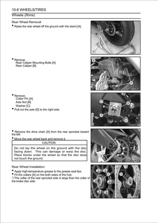 10-8 WHEELS/TIRES
Wheels (Rims)

Rear Wheel Removal
•Raise the rear wheel off the ground with the stand [A].




• Remove:
     Rear Caliper Mounting Bolts [A]
     Rear Caliper [B]




• Remove:
     Cotter Pin [A]
     Axle Nut [B]
     Washer [C]
•   Pull out the axle [D] to the right side.




• Remove the drive chain [A] from the rear sprocket toward
the left.
• Move the rear wheel back and remove it.
                            CAUTION
    Do not lay the wheel on the ground with the disc
    facing down. This can damage or warp the disc.
    Place blocks under the wheel so that the disc does
    not touch the ground.

Rear Wheel Installation
• Apply high-temperature grease to the grease seal lips.
• Fit the collars [A] on the both sides of the hub.
○The collar of the rear sprocket side is large than the collar of
the brake disc side.
 