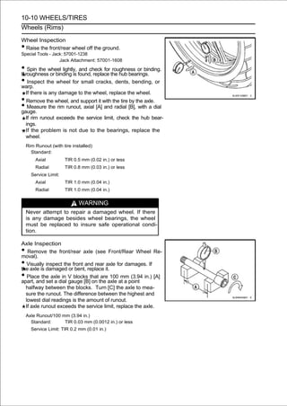 10-10 WHEELS/TIRES
Wheels (Rims)

Wheel Inspection
•Raise the front/rear wheel off the ground.
Special Tools - Jack: 57001-1238
                   Jack Attachment: 57001-1608

• roughnesswheel lightly, found, replace the hub bearings.
If
   Spin the
            or binding is
                           and check for roughness or binding.

• Inspect the wheel for small cracks, dents, bending, or
warp.
    If there is any damage to the wheel, replace the wheel.
• Remove the wheel, and support it with the tire by the axle.
• Measure the rim runout, axial [A] and radial [B], with a dial
gauge.
    If rim runout exceeds the service limit, check the hub bear-
    ings.
    If the problem is not due to the bearings, replace the
    wheel.
    Rim Runout (with tire installed)
      Standard:
        Axial          TIR 0.5 mm (0.02 in.) or less
        Radial         TIR 0.8 mm (0.03 in.) or less
      Service Limit:
        Axial          TIR 1.0 mm (0.04 in.)
        Radial         TIR 1.0 mm (0.04 in.)


                             WARNING
    Never attempt to repair a damaged wheel. If there
    is any damage besides wheel bearings, the wheel
    must be replaced to insure safe operational condi-
    tion.

Axle Inspection
•  Remove the front/rear axle (see Front/Rear Wheel Re-
moval).
•  Visually inspect the front and rear axle for damages. If
the axle is damaged or bent, replace it.
•  Place the axle in V blocks that are 100 mm (3.94 in.) [A]
apart, and set a dial gauge [B] on the axle at a point
  halfway between the blocks. Turn [C] the axle to mea-
  sure the runout. The difference between the highest and
  lowest dial readings is the amount of runout.
  If axle runout exceeds the service limit, replace the axle.
    Axle Runout/100 mm (3.94 in.)
      Standard:      TIR 0.03 mm (0.0012 in.) or less
      Service Limit: TIR 0.2 mm (0.01 in.)
 