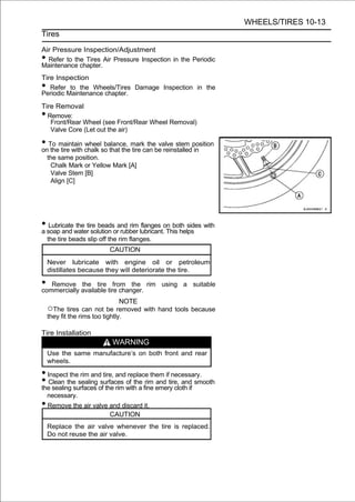 WHEELS/TIRES 10-13
Tires

Air Pressure Inspection/Adjustment
• Refer to the Tires Air Pressure Inspection in the Periodic
Maintenance chapter.
Tire Inspection
•  Refer to the Wheels/Tires Damage Inspection in the
Periodic Maintenance chapter.
Tire Removal
• Remove:
   Front/Rear Wheel (see Front/Rear Wheel Removal)
   Valve Core (Let out the air)

• To maintain chalk so that themarkcan be reinstalledposition
on the tire with
                 wheel balance,
                                tire
                                     the valve stem
                                                     in
    the same position.
     Chalk Mark or Yellow Mark [A]
     Valve Stem [B]
     Align [C]




• soap and watertire beadsorand rim lubricant.on both sides with
a
   Lubricate the
                  solution rubber
                                     flanges
                                               This helps
    the tire beads slip off the rim flanges.
                            CAUTION
    Never lubricate with engine oil or petroleum
    distillates because they will deteriorate the tire.

• Remove available tire changer. rim
commercially
             the tire from the                 using a suitable

                                 NOTE
    ○The tires can not be removed with hand tools because
    they fit the rims too tightly.

Tire Installation
                             WARNING
    Use the same manufacture’s on both front and rear
    wheels.

• Inspect the rim and tire, and replace them if necessary.
• Clean the sealing of the rim with a fine emery cloth if smooth
the sealing surfaces
                     surfaces of the rim and tire, and

    necessary.
• Remove the air valve and discard it.
                            CAUTION
    Replace the air valve whenever the tire is replaced.
    Do not reuse the air valve.
 
