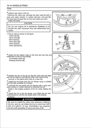 10-14 WHEELS/TIRES
Tires

• Install a new valve in the rim.
○Remove the valve cap, lubricate the stem seal [A] with a
soap and water solution or rubber lubricant, and pull [B]
the valve stem through the rim from the inside out until it
  snaps into place.
                         CAUTION
    Do not use engine oil or petroleum distillates to lu-
    bricate the stem because they will deteriorate the
    rubber.

○The air valve is shown in the figure.
     Valve Cap [A]
     Valve Core [B]
     Stem Seal [C]
     Valve Stem [D]
     Valve Seat [E]
     Valve Opened [F]




• Check the tire rotation mark on the front and rear tires and
install them on the rim accordingly.
     Tire Rotation Mark [A]
     Rotating Direction [B]




• Position the tire on the [B] (the that the valve stem [A] align
with the tire balance mark
                            rim so
                                    chalk mark made during
  removal, or the yellow paint mark on a new tire).
•  Install the tire bead over the rim flange using a suitable
commercially available tire changer.
•  Lubricate the tire beads and rim flanges with a soap and
water solution or rubber lubricant to help seat the tire
  beads in the sealing surfaces of the rim while inflating the
  tire.
•  Center the rim in the tire beads, and inflate the tire with
compressed air until the tire beads seat in the sealing
  surfaces.
                          WARNING
    Be sure to install the valve core whenever inflating
    the tire, and do not inflate the tire to more than 400
    kPa (4.0 kgf/cm², 57 psi). Overinflation can explode
    the tire with possibility of injury and loss of life.
 